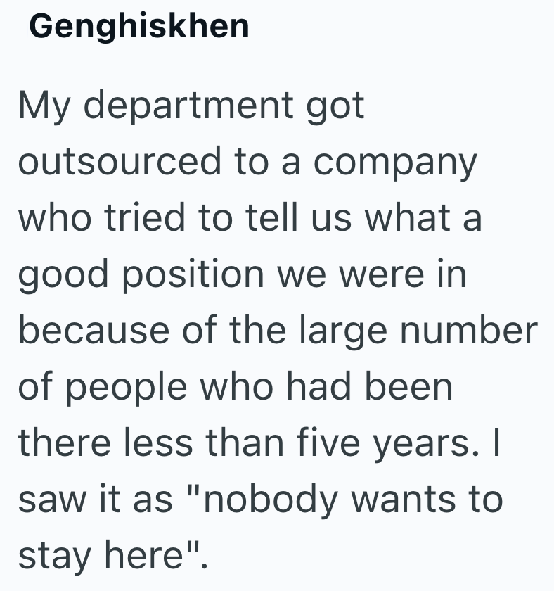 Genghiskhen My department got outsourced to a company who tried to tell us what a good position we were in because of the large number of people who had been there less than five years. I saw it as "nobody wants to stay here".
