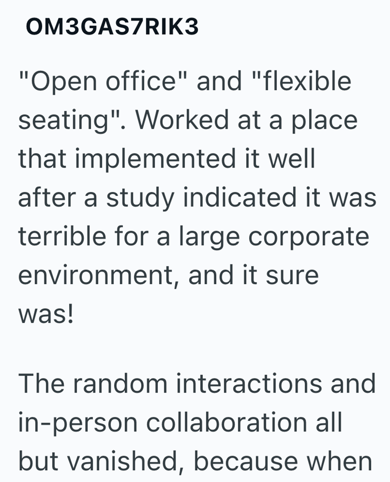 OM3GAS7RIK3 "Open office" and "flexible seating". Worked at a place that implemented it well after a study indicated it was terrible for a large corporate environment, and it sure was! The random interactions and in-person collaboration all but vanished, because when