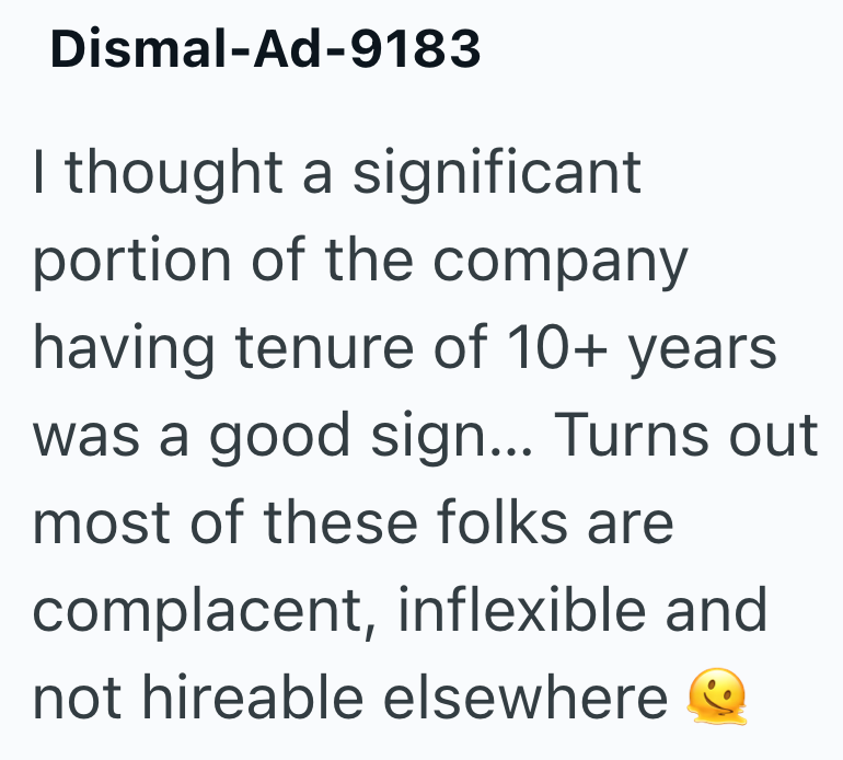 Dismal-Ad-9183 I thought a significant portion of the company having tenure of 10+ years was a good sign... Turns out most of these folks are complacent, inflexible and not hireable elsewhere