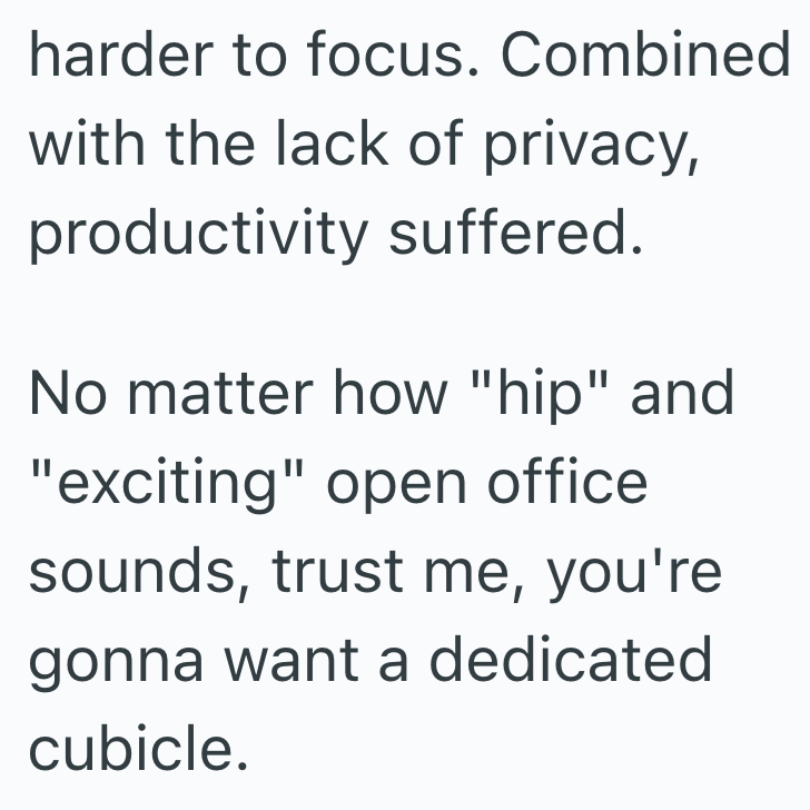harder to focus. Combined with the lack of privacy, productivity suffered. No matter how "hip" and "exciting" open office sounds, trust me, you're gonna want a dedicated cubicle.