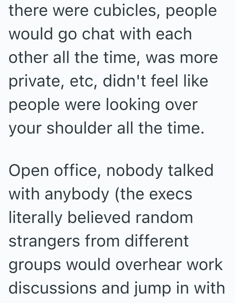 there were cubicles, people would go chat with each other all the time, was more private, etc, didn't feel like people were looking over your shoulder all the time. Open office, nobody talked with anybody (the execs. literally believed random strangers from different groups would overhear work discussions and jump in with