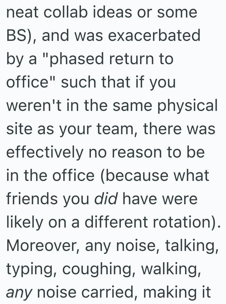neat collab ideas or some BS), and was exacerbated by a "phased return to office" such that if you weren't in the same physical site as your team, there was effectively no reason to be in the office (because what friends you did have were likely on a different rotation). Moreover, any noise, talking, typing, coughing, walking, any noise carried, making it