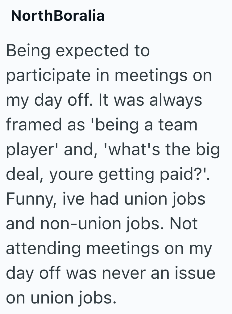 NorthBoralia Being expected to participate in meetings on my day off. It was always framed as 'being a team player' and, 'what's the big deal, youre getting paid?'. Funny, ive had union jobs and non-union jobs. Not attending meetings on my day off was never an issue on union jobs.