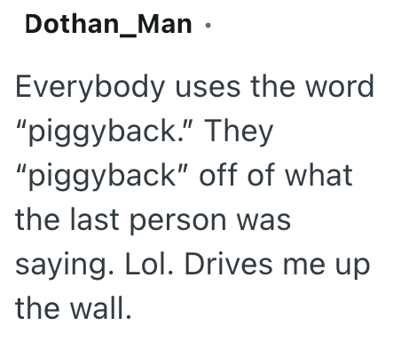 Dothan_Man ⚫ Everybody uses the word "piggyback." They "piggyback" off of what the last person was saying. Lol. Drives me up the wall.