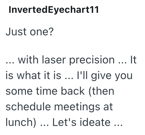 InvertedEyechart11 Just one? ... with laser precision ... It is what it is ... I'll give you some time back (then schedule meetings at lunch)... Let's ideate ...