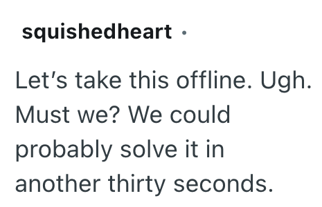 squishedheart ⚫ Let's take this offline. Ugh. Must we? We could probably solve it in another thirty seconds.