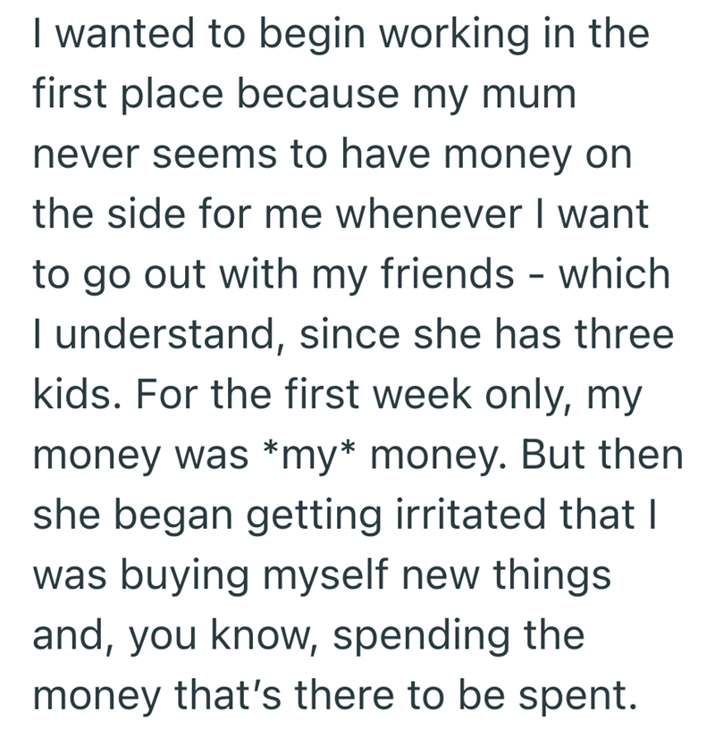 I wanted to begin working in the first place because my mum never seems to have money on the side for me whenever I want to go out with my friends - which I understand, since she has three kids. For the first week only, my money was *my* money. But then she began getting irritated that I was buying myself new things and, you know, spending the money that's there to be spent.