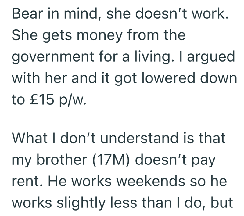 Bear in mind, she doesn't work. She gets money from the government for a living. I argued with her and it got lowered down to £15 p/w. What I don't understand is that my brother (17M) doesn't pay rent. He works weekends so he works slightly less than I do, but