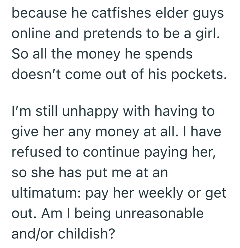 because he catfishes elder guys online and pretends to be a girl. So all the money he spends doesn't come out of his pockets. I'm still unhappy with having to give her any money at all. I have refused to continue paying her, so she has put me at an ultimatum: pay her weekly or get out. Am I being unreasonable and/or childish?