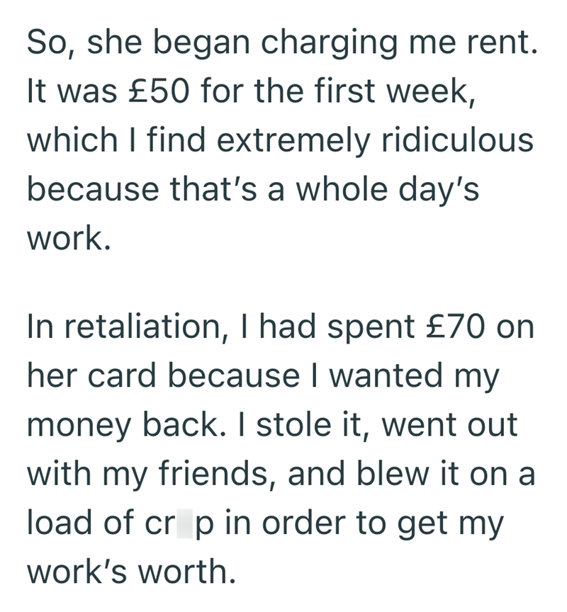 So, she began charging me rent. It was £50 for the first week, which I find extremely ridiculous because that's a whole day's work. In retaliation, I had spent £70 on her card because I wanted my money back. I stole it, went out with my friends, and blew it on a load of crop in order to get my work's worth.