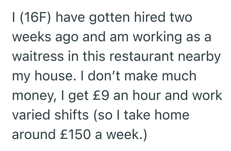 I (16F) have gotten hired two weeks ago and am working as a waitress in this restaurant nearby my house. I don't make much money, I get £9 an hour and work varied shifts (so I take home around £150 a week.)