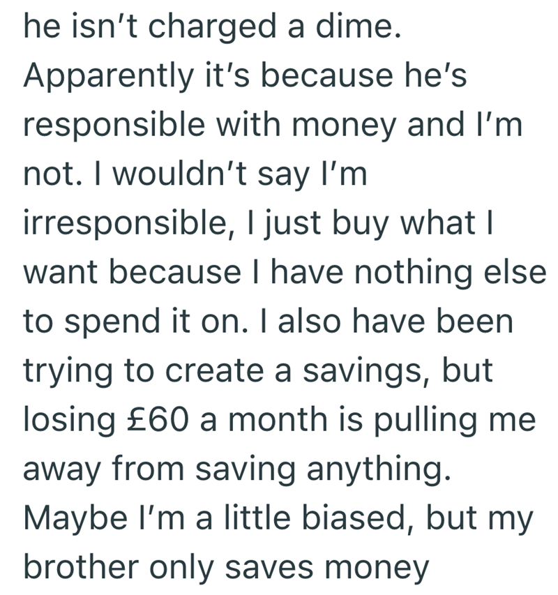 he isn't charged a dime. Apparently it's because he's responsible with money and I'm not. I wouldn't say I'm irresponsible, I just buy what I want because I have nothing else to spend it on. I also have been trying to create a savings, but losing £60 a month is pulling me away from saving anything. Maybe I'm a little biased, but my brother only saves money