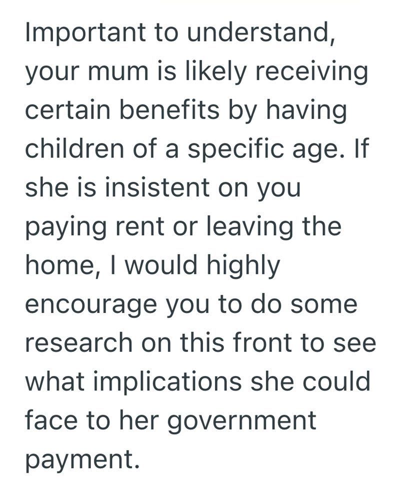 Important to understand, your mum is likely receiving certain benefits by having. children of a specific age. If she is insistent on you paying rent or leaving the home, I would highly encourage you to do some research on this front to see what implications she could face to her government payment.