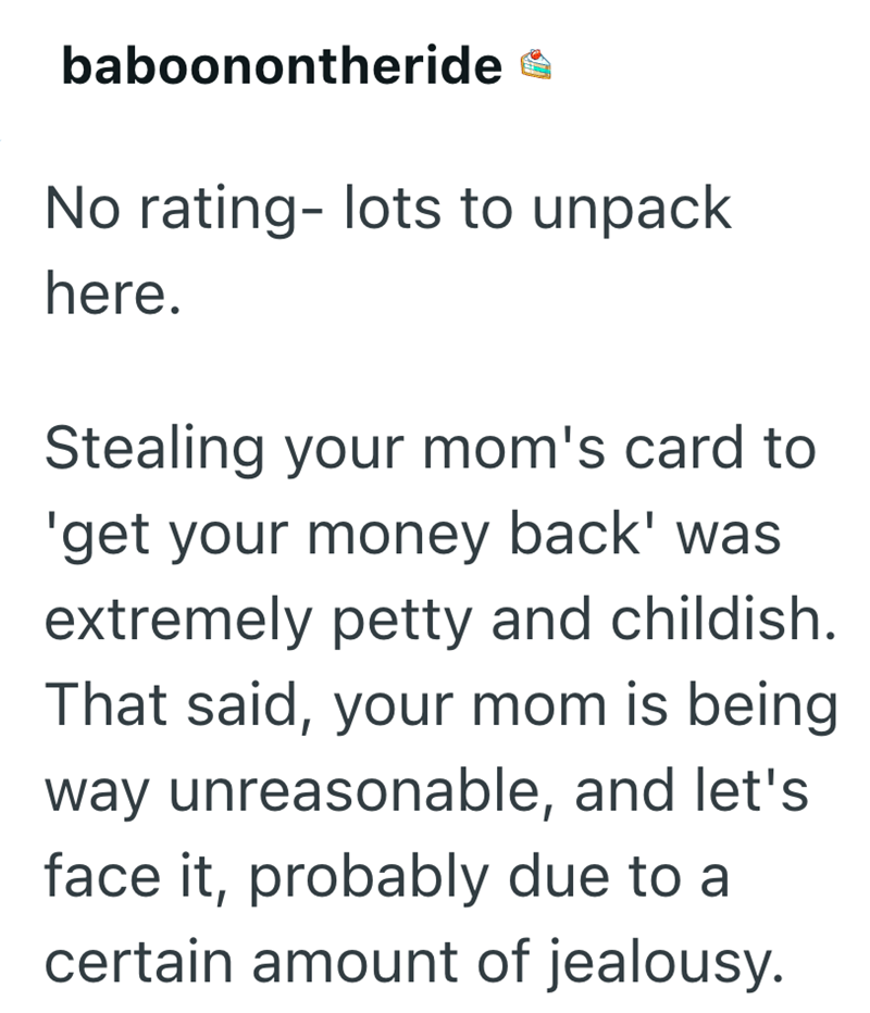 baboonontheride No rating- lots to unpack here. Stealing your mom's card to 'get your money back' was extremely petty and childish. That said, your mom is being way unreasonable, and let's face it, probably due to a certain amount of jealousy.