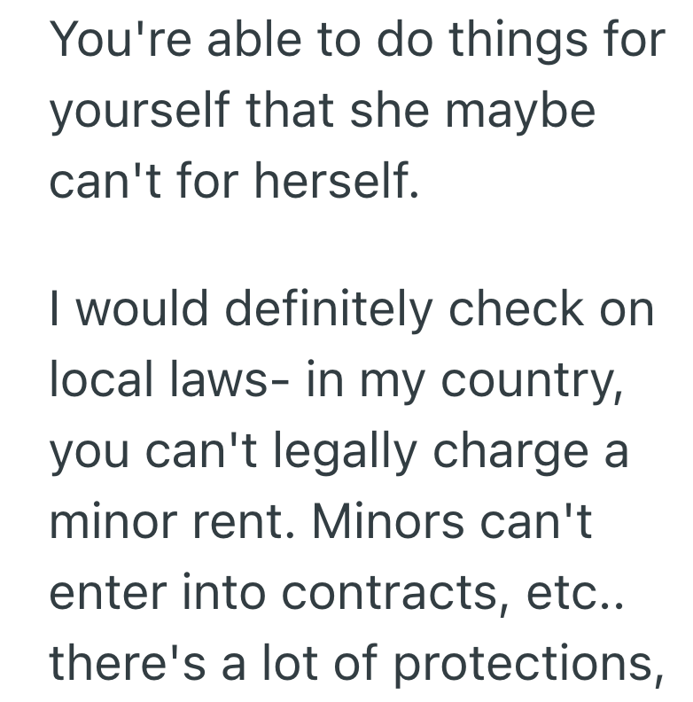 You're able to do things for yourself that she maybe can't for herself. I would definitely check on local laws- in my country, you can't legally charge a minor rent. Minors can't enter into contracts, etc.. there's a lot of protections,