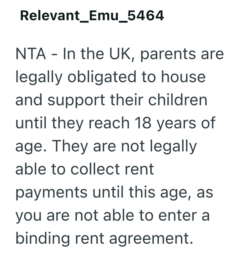 Relevant Emu_5464 NTA - In the UK, parents are legally obligated to house and support their children until they reach 18 years of age. They are not legally able to collect rent payments until this age, as you are not able to enter a binding rent agreement.