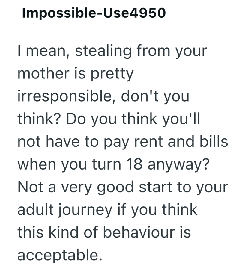 Impossible-Use4950 | mean, stealing from your mother is pretty irresponsible, don't you think? Do you think you'll not have to pay rent and bills when you turn 18 anyway? Not a very good start to your adult journey if you think this kind of behaviour is acceptable.