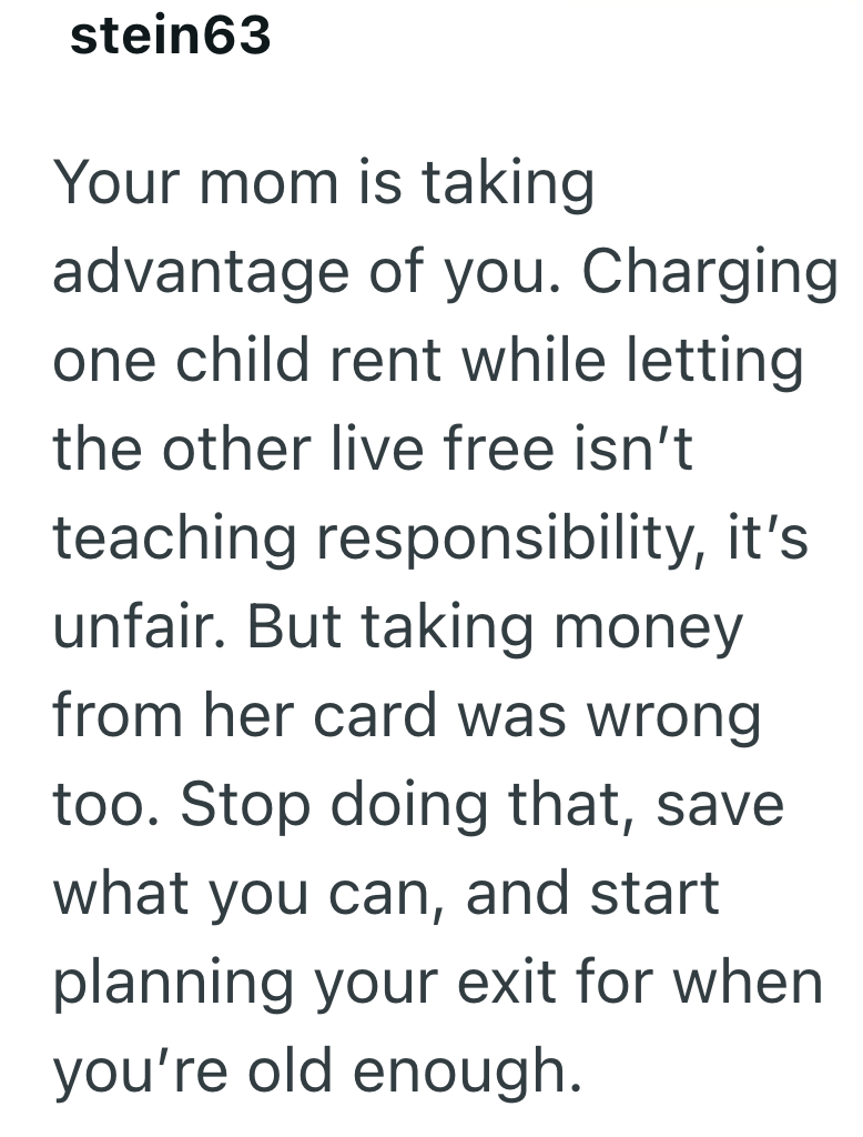 stein63 Your mom is taking advantage of you. Charging one child rent while letting the other live free isn't teaching responsibility, it's unfair. But taking money from her card was wrong too. Stop doing that, save what you can, and start planning your exit for when you're old enough.