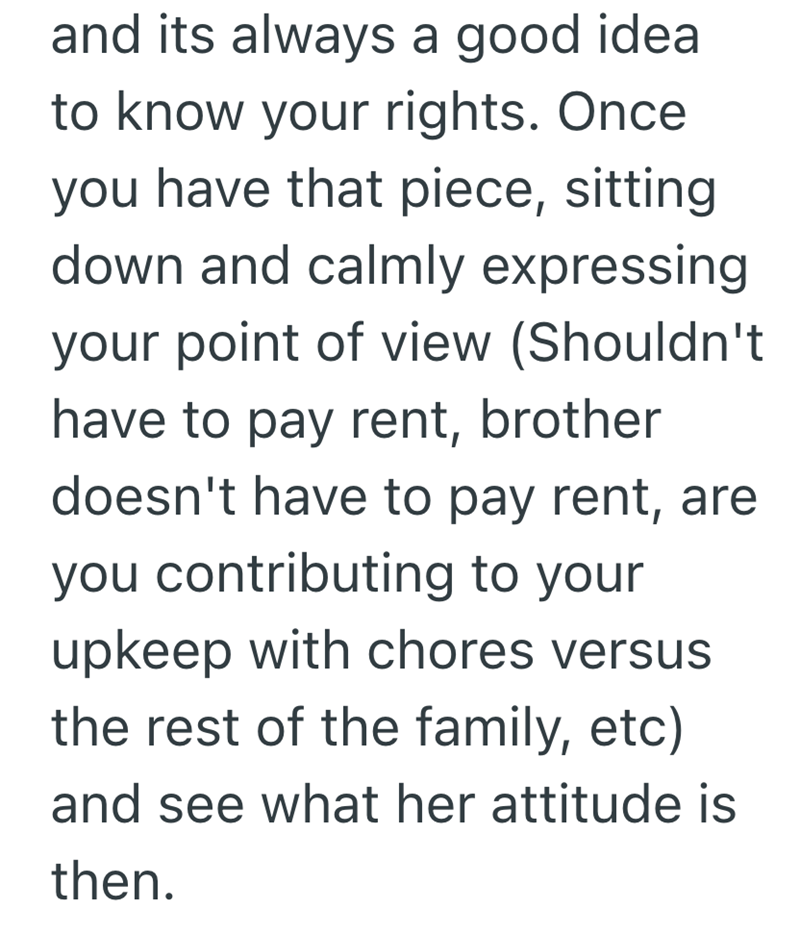 and its always a good idea to know your rights. Once you have that piece, sitting down and calmly expressing your point of view (Shouldn't have to pay rent, brother doesn't have to pay rent, are you contributing to your upkeep with chores versus the rest of the family, etc) and see what her attitude is then.