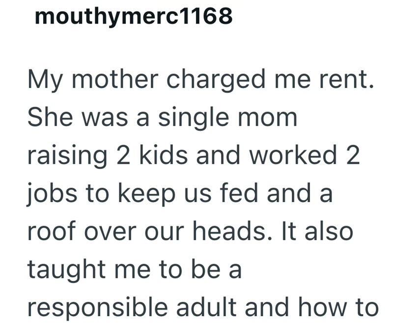 mouthymerc1168 My mother charged me rent. She was a single mom raising 2 kids and worked 2 jobs to keep us fed and a roof over our heads. It also taught me to be a responsible adult and how to