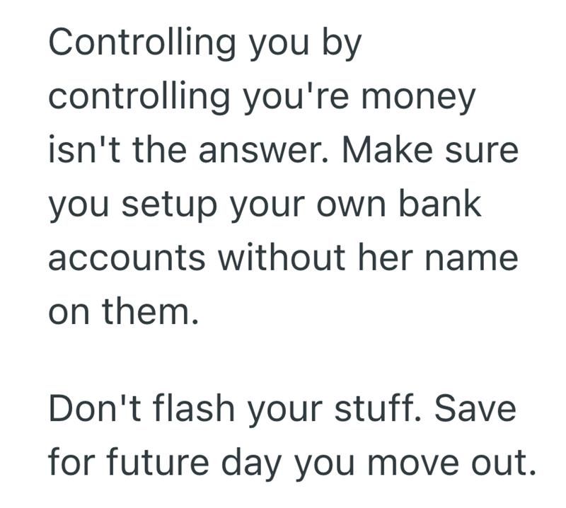 Controlling you by controlling you're money isn't the answer. Make sure you setup your own bank accounts without her name on them. Don't flash your stuff. Save for future day you move out.