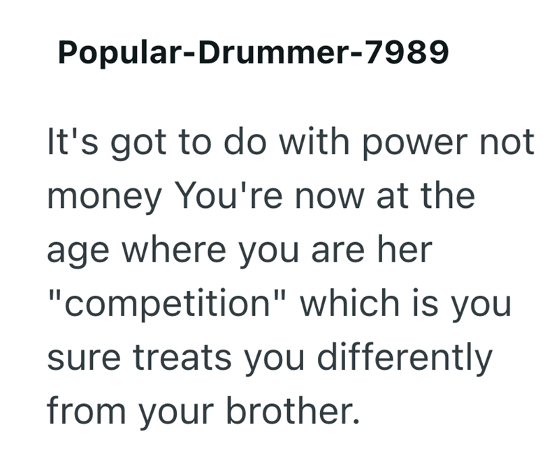 Popular-Drummer-7989 It's got to do with power not money You're now at the age where you are her "competition" which is you sure treats you differently from your brother.