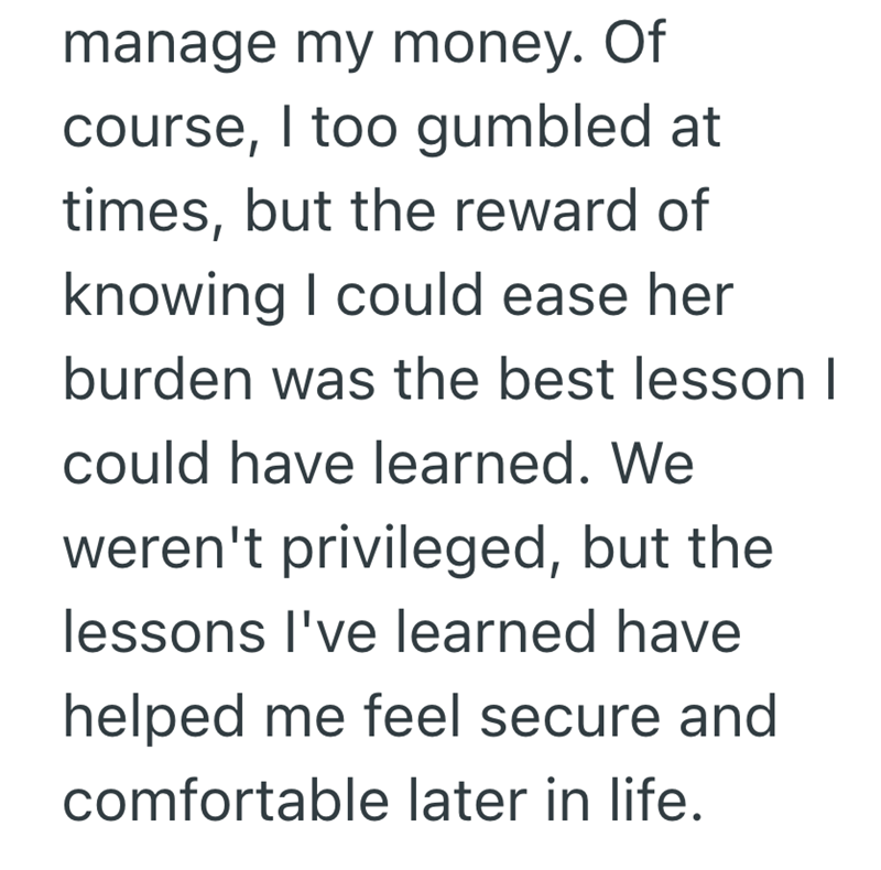 manage my money. Of course, I too gumbled at times, but the reward of knowing I could ease her burden was the best lesson I could have learned. We weren't privileged, but the lessons I've learned have helped me feel secure and comfortable later in life.