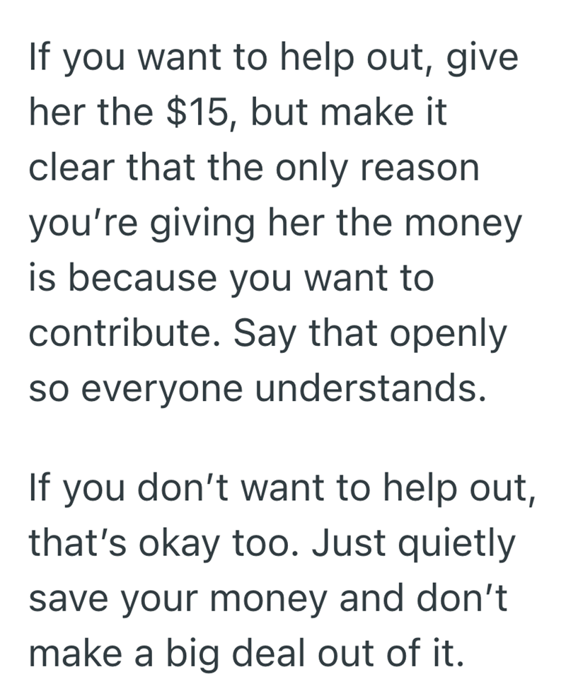 If you want to help out, give her the $15, but make it clear that the only reason you're giving her the money. is because you want to contribute. Say that openly so everyone understands. If you don't want to help out, that's okay too. Just quietly save your money and don't make a big deal out of it.