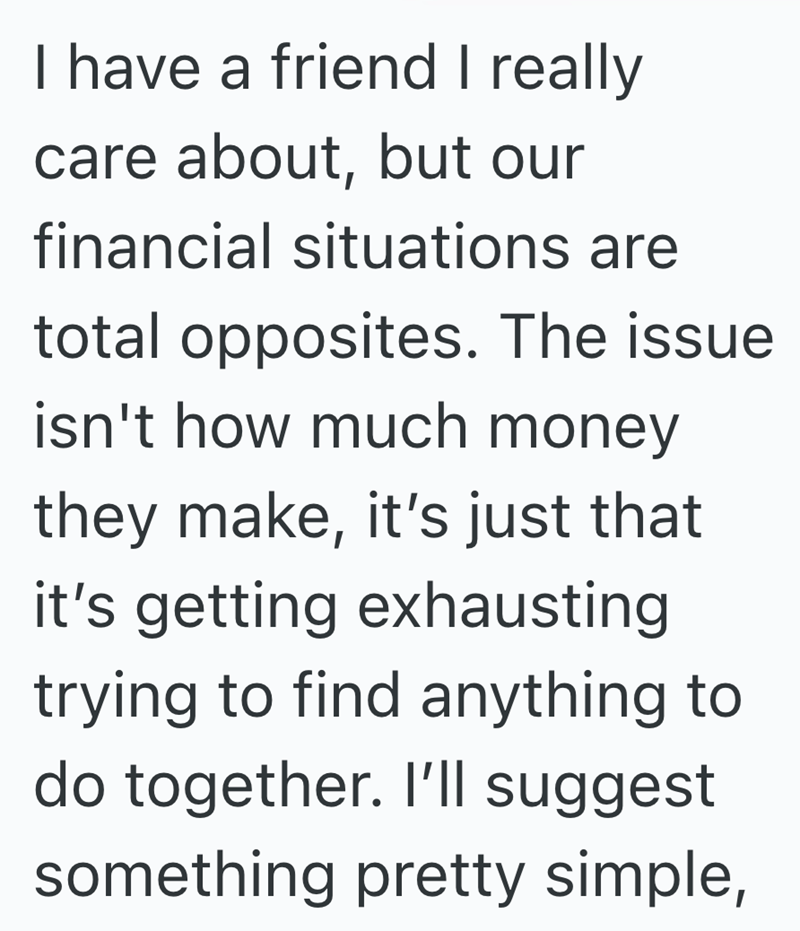 I have a friend I really care about, but our financial situations are total opposites. The issue isn't how much money they make, it's just that it's getting exhausting trying to find anything to do together. I'll suggest something pretty simple,