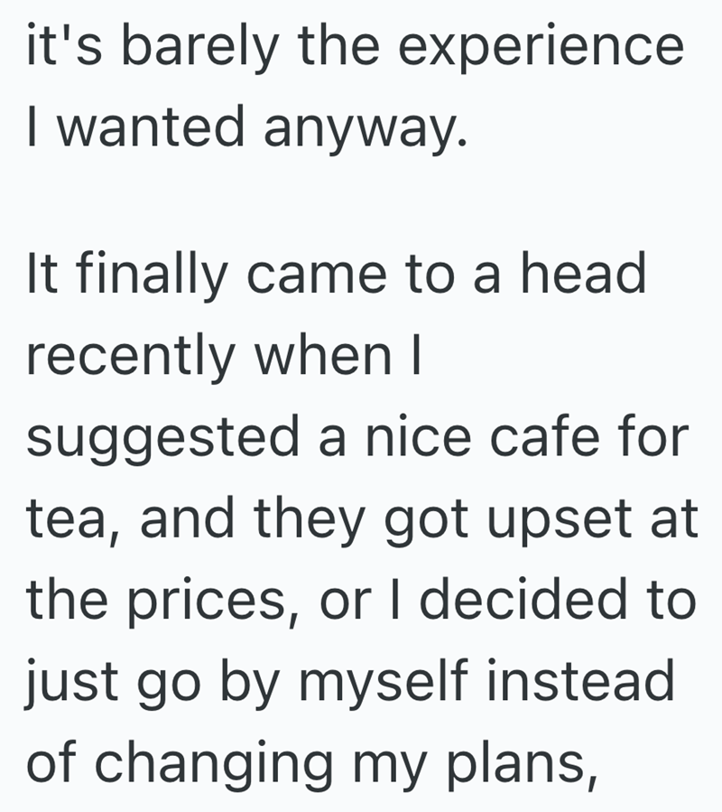 it's barely the experience I wanted anyway. It finally came to a head recently when I suggested a nice cafe for tea, and they got upset at the prices, or I decided to just go by myself instead of changing my plans,