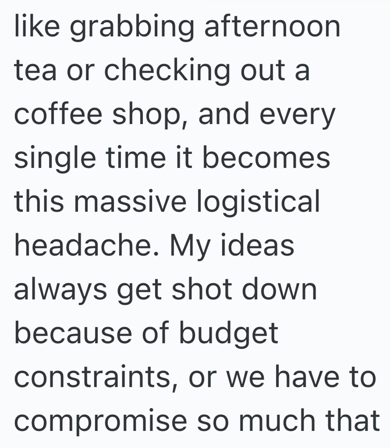 like grabbing afternoon tea or checking out a coffee shop, and every single time it becomes this massive logistical headache. My ideas always get shot down because of budget constraints, or we have to compromise so much that