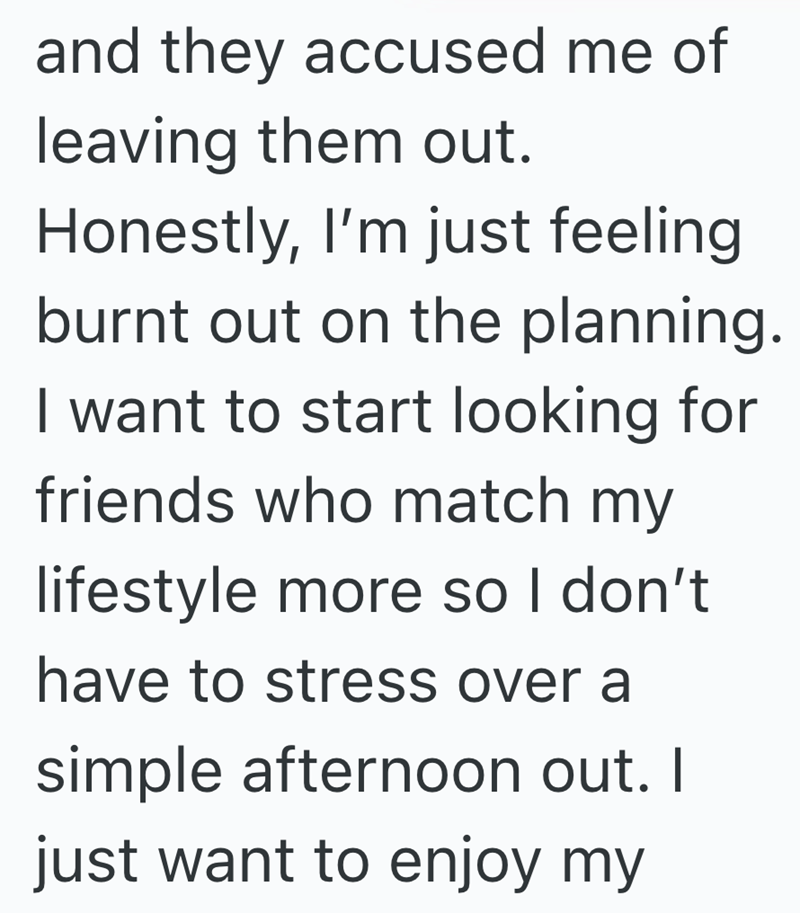 and they accused me of leaving them out. Honestly, I'm just feeling burnt out on the planning. I want to start looking for friends who match my lifestyle more so I don't have to stress over a simple afternoon out. I just want to enjoy my