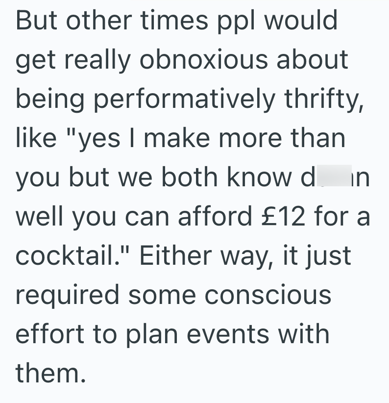 But other times ppl would get really obnoxious about being performatively thrifty, like "yes I make more than you but we both know d in well you can afford £12 for a cocktail." Either way, it just required some conscious effort to plan events with them.