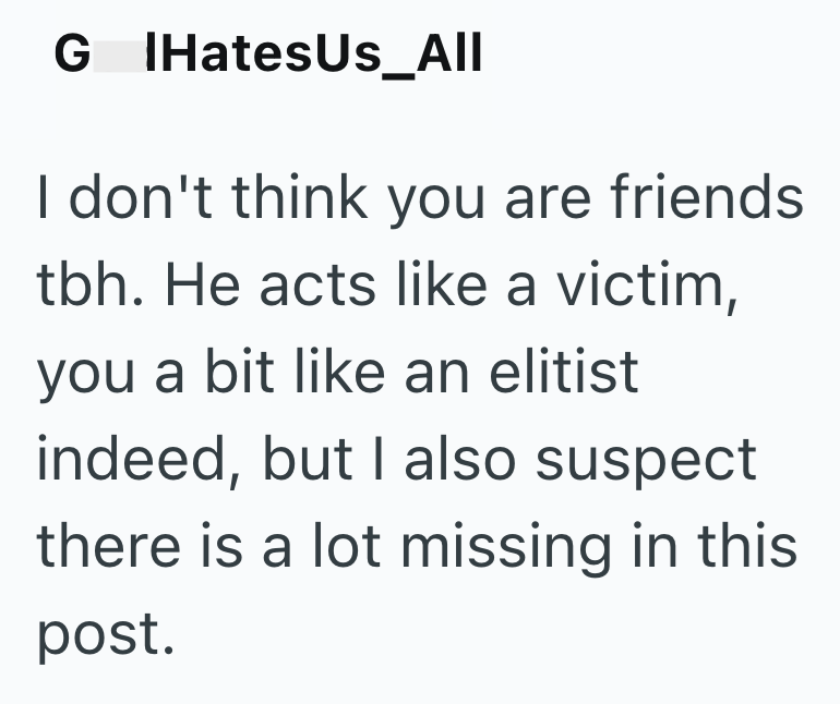 G IHates Us_All I don't think you are friends tbh. He acts like a victim, you a bit like an elitist indeed, but I also suspect there is a lot missing in this post.