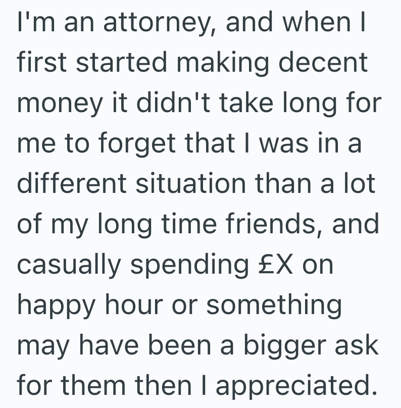 I'm an attorney, and when I first started making decent money it didn't take long for me to forget that I was in a different situation than a lot of my long time friends, and casually spending £X on happy hour or something may have been a bigger ask for them then I appreciated.