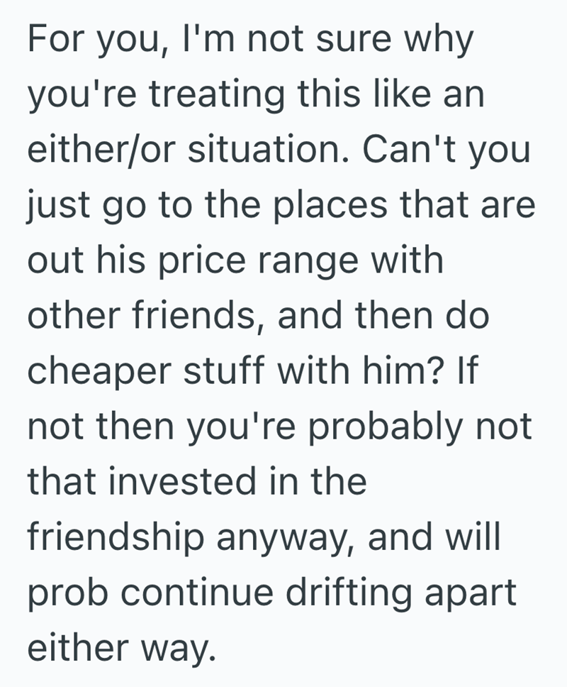 For you, I'm not sure why you're treating this like an either/or situation. Can't you just go to the places that are out his price range with other friends, and then do cheaper stuff with him? If not then you're probably not that invested in the friendship anyway, and will prob continue drifting apart either way.