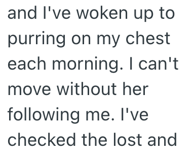 and I've woken up to purring on my chest each morning. I can't move without her following me. I've checked the lost and
