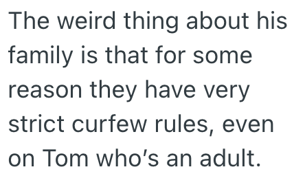 The weird thing about his family is that for some reason they have very strict curfew rules, even on Tom who's an adult.