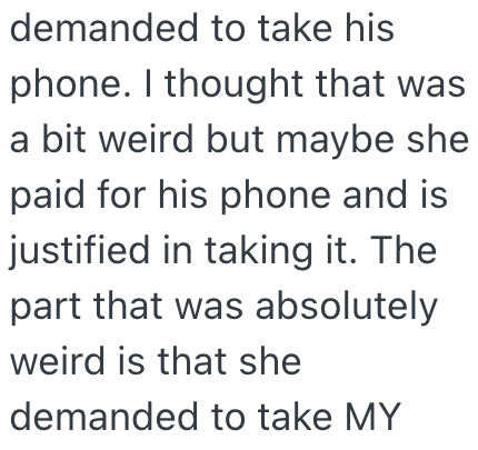 demanded to take his phone. I thought that was a bit weird but maybe she paid for his phone and is justified in taking it. The part that was absolutely weird is that she demanded to take MY