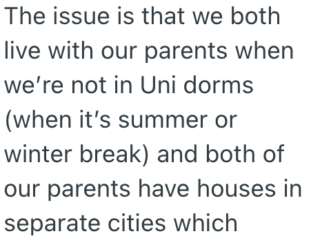 The issue is that we both live with our parents when we're not in Uni dorms (when it's summer or winter break) and both of our parents have houses in separate cities which