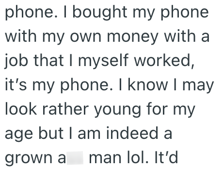 phone. I bought my phone with my own money with a job that I myself worked, it's my phone. I know I may look rather young for my age but I am indeed a grown a man lol. It'd