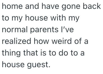 home and have gone back to my house with my normal parents I've realized how weird of a thing that is to do to a house guest.