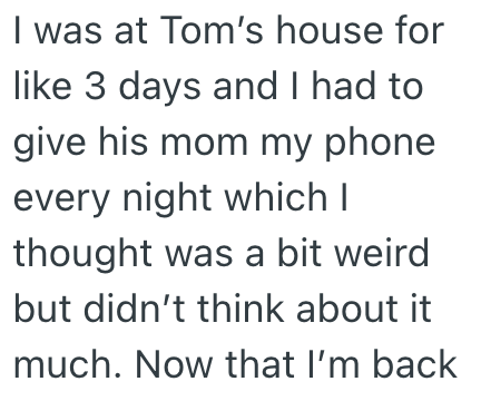 I was at Tom's house for like 3 days and I had to give his mom my phone every night which I thought was a bit weird but didn't think about it much. Now that I'm back