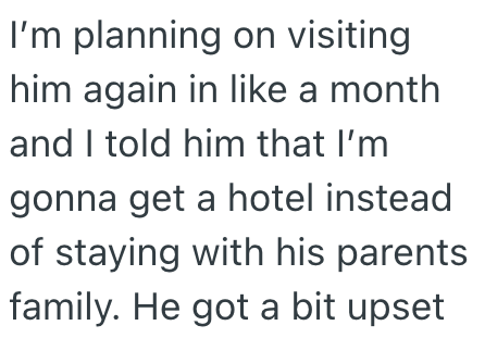 I'm planning on visiting him again in like a month and I told him that I'm gonna get a hotel instead of staying with his parents family. He got a bit upset