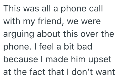 This was all a phone call with my friend, we were arguing about this over the phone. I feel a bit bad because I made him upset at the fact that I don't want
