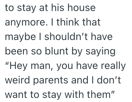 to stay at his house anymore. I think that maybe I shouldn't have been so blunt by saying "Hey man, you have really weird parents and I don't want to stay with them"