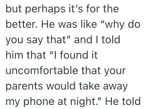 but perhaps it's for the better. He was like "why do you say that" and I told him that "I found it uncomfortable that your parents would take away my phone at night." He told