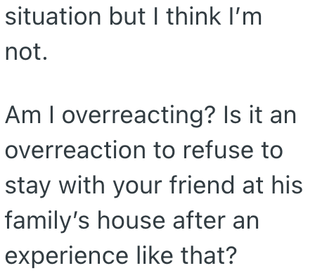 situation but I think I'm not. Am I overreacting? Is it an overreaction to refuse to stay with your friend at his family's house after an experience like that?