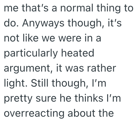 me that's a normal thing to do. Anyways though, it's not like we were in a particularly heated argument, it was rather light. Still though, I'm pretty sure he thinks I'm overreacting about the