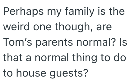 Perhaps my family is the weird one though, are Tom's parents normal? Is that a normal thing to do to house guests?
